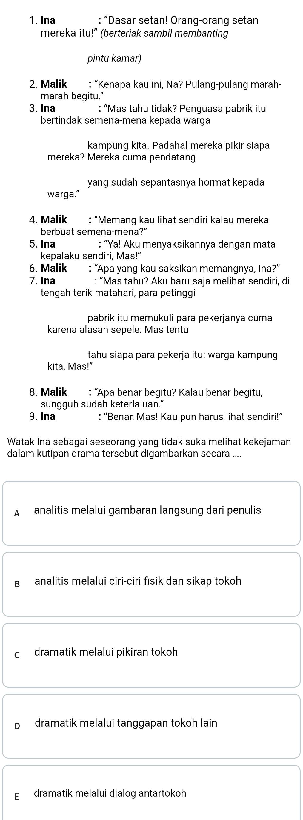 Ina : “Dasar setan! Orang-orang setan
mereka itu!” (berteriak sambil membanting
pintu kamar)
2. Malik : “Kenapa kau ini, Na? Pulang-pulang marah-
marah begitu.”
3. Ina : “Mas tahu tidak? Penguasa pabrik itu
bertindak semena-mena kepada warga
kampung kita. Padahal mereka pikir siapa
mereka? Mereka cuma pendatang
yang sudah sepantasnya hormat kepada
warga.”
4. Malik : “Memang kau lihat sendiri kalau mereka
berbuat semena-mena?”
5. Ina : “Ya! Aku menyaksikannya dengan mata
kepalaku sendiri, Mas!"
6. Malik : “Apa yang kau saksikan memangnya, Ina?”
7. Ina : “Mas tahu? Aku baru saja melihat sendiri, di
tengah terik matahari, para petinggi
pabrik itu memukuli para pekerjanya cuma
karena alasan sepele. Mas tentu
tahu siapa para pekerja itu: warga kampung
kita, Mas!"
8. Malik : “Apa benar begitu? Kalau benar begitu,
sungguh sudah keterlaluan.”
9. Ina : “Benar, Mas! Kau pun harus lihat sendiri!”
Watak Ina sebagai seseorang yang tidak suka melihat kekejaman
dalam kutipan drama tersebut digambarkan secara ....
A analitis melalui gambaran langsung dari penulis
B analitis melalui ciri-ciri fisik dan sikap tokoh
C dramatik melalui pikiran tokoh
D dramatik melalui tanggapan tokoh lain
E dramatik melalui dialog antartokoh