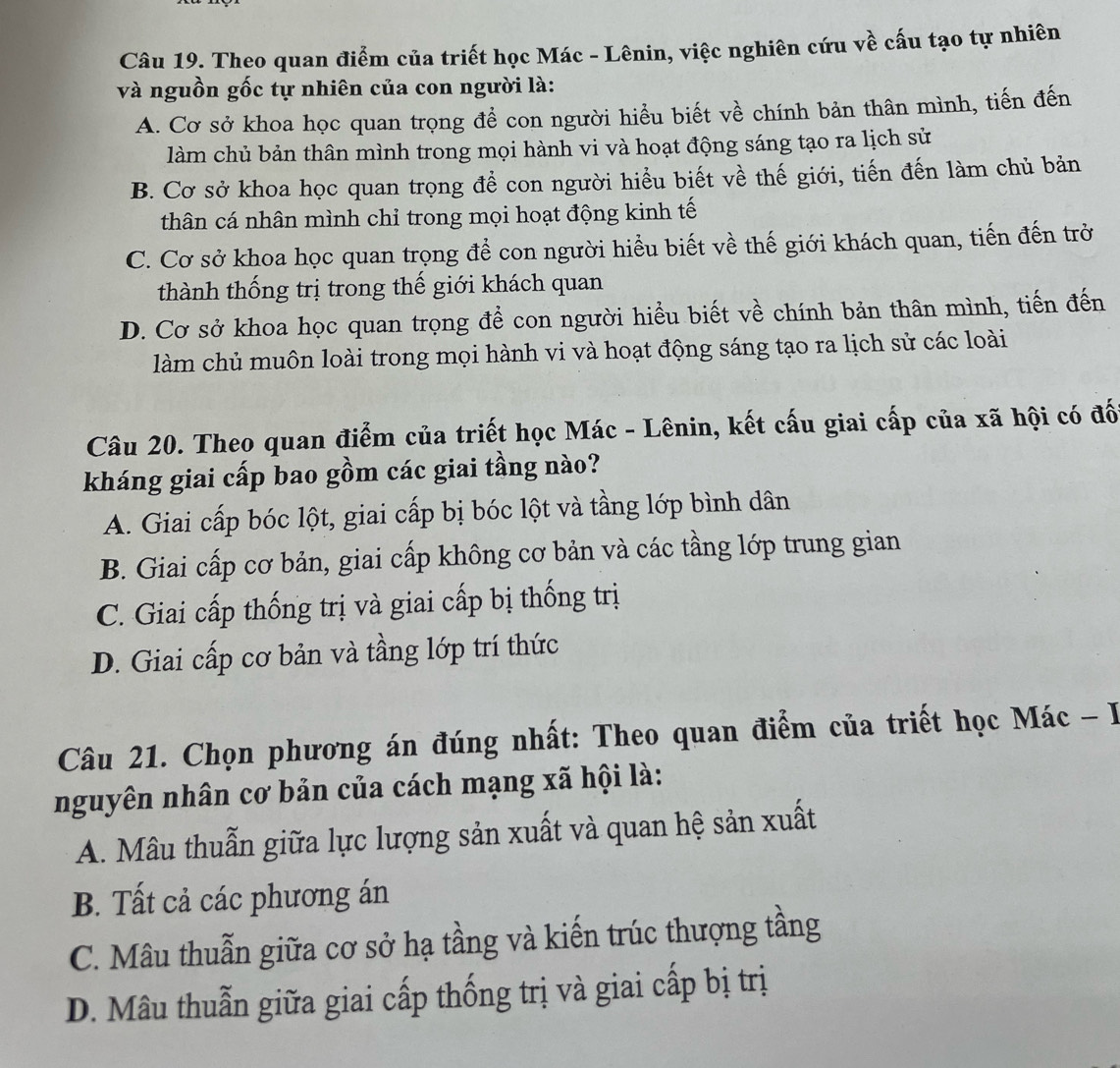 Theo quan điểm của triết học Mác - Lênin, việc nghiên cứu về cấu tạo tự nhiên
và nguồn gốc tự nhiên của con người là:
A. Cơ sở khoa học quan trọng để con người hiểu biết về chính bản thân mình, tiến đến
làm chủ bản thân mình trong mọi hành vi và hoạt động sáng tạo ra lịch sử
B. Cơ sở khoa học quan trọng để con người hiểu biết về thế giới, tiến đến làm chủ bản
thân cá nhân mình chỉ trong mọi hoạt động kinh tế
C. Cơ sở khoa học quan trọng để con người hiểu biết về thế giới khách quan, tiến đến trờ
thành thống trị trong thế giới khách quan
D. Cơ sở khoa học quan trọng để con người hiểu biết về chính bản thân mình, tiến đến
làm chủ muôn loài trong mọi hành vi và hoạt động sáng tạo ra lịch sử các loài
Câu 20. Theo quan điểm của triết học Mác - Lênin, kết cấu giai cấp của xã hội có đố
kháng giai cấp bao gồm các giai tầng nào?
A. Giai cấp bóc lột, giai cấp bị bóc lột và tầng lớp bình dân
B. Giai cấp cơ bản, giai cấp không cơ bản và các tầng lớp trung gian
C. Giai cấp thống trị và giai cấp bị thống trị
D. Giai cấp cơ bản và tầng lớp trí thức
Câu 21. Chọn phương án đúng nhất: Theo quan điểm của triết học Mác - I
nguyên nhân cơ bản của cách mạng xã hội là:
A. Mâu thuẫn giữa lực lượng sản xuất và quan hệ sản xuất
B. Tất cả các phương án
C. Mâu thuẫn giữa cơ sở hạ tầng và kiến trúc thượng tầng
D. Mâu thuẫn giữa giai cấp thống trị và giai cấp bị trị