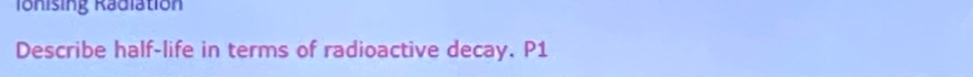 Ionising Radiation 
Describe half-life in terms of radioactive decay. P1