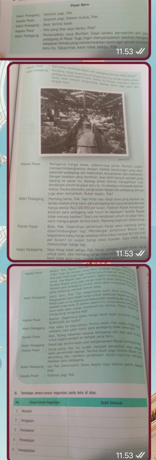 Pasar Baru
*Wakl! Pedagang : Selamat pagi, Pak
Kepala Pasor  Selamat pagi. Siakan duduk, Pak
Wakil Pedagang : Baík, terima kasin.
Kepala Pasar : Ada yang bisa saya bantu, Pak?
Weki Pedagang : Perkenalkan, saya Burhan. Saya sølaku perwakilan dar sn
pedagang di Pasar Tugu ingin menyampaikan kęļuhan mergn
kebijakan Pemda yang memerintahkan kami agar píndah ke  n 
baru itu. Sejujurnya, kami tidak setuju, Pak
11.53
sapala Pasar Apa yang membust Bapak dan pedaging lainnya tidak setuou?
             
Mengenai harga sewa, sebenarnya piñak Pemda sudah
mempertimbangkannya dengan melihat keuntungan yang akan
diperoleh pedagang, dari kebersihan, kenyamanan, dan keamanan
Dengan keadaan yang demikian, akan lebih banyak pembell yan
datang ke pasar itu. Apalagi pihak Dishub mengalihkan rut
kendaraan umum ke pasar baru itu. Ini sekaligus menjawab keluhan
kedua, Secara otomatis, penghasilan Bapak dan pedagang lainnya
juga akan bertambäh. Bukan begitu. Pak?
Wakil Pedagang : Memang benar, Pak. Tapi tetap saja harga sewa yang dipatok itu
hanya sekitar Rp2.500.000 per bulan. Tidakkah Bapak mendengar
keluhan para pedagang saat turun ke lapangan? Apakah Bapak
tidak merasa kasihan? Soal rute kendaraan umum ke pasar baru.
kami mengucapkan terima kasih. Memang begitulah seharuśnya.
Baik, Pak. Sepertinya penentuan harga sewa memang periu
dipertimbangkan lagi. Mendengar penjelasan Bapak tadi.
bagaimana kalau harga sewanya diturunkan menjadi Rp1.500.000
per bulan? Ini sudah harga sewa standar. Saya tidak bisa
menurunkan harga lagi.
Wakil Pedagang : Saya tetap tidak setuju, Pak, Harga sebegity mash terialu berat
untuk kami. Jika memang harga sewa tidal 11.53
kami tidak akan mau pindah ke tem 
Katgsiała Plassar  Begini, Pak Tiguan i  
      
Wakil Pedagang
            
kami tidak akan cukup mémenuhi itu semya, Mohon Šapk a
mengurangi harganya lagi!
Kepala Pasar  Baiklah. Bagaimana kalau narga sewa saya turunkan ney
Rp900.000 per bulian?
Wakil Pedagang : Nah, kalau itu saya setuju. Terima kasih, Pak, Kalau haga wa
sebegitu, saya yakin kami, para pedagang tidak keberata
Kepala Pasar  Balk Tolong kabarkán kepada pedagang lain dan ajak ===
untuk segera pindah ke tempat yang baru 
Wakill Pedagang : Sekali lagi, terima kasih atas kebijaksanaan Bapak terhadioki
Kepala Pasar : Sama-sama, Pak, Itu sudah menjadi kewajiban saya s
wakil pemerintah daerah. Terima kasin juga karena Bap 
berunding dan memberi penjelasan sejujür-jujurnya mesge 
keadaan para pedagang
Wakil Pedagang : Iya, Pak. Sama-sama. Kalau begitu saya mohon pamit. Seeu
pag
Kepala Pasar : Selamat pagi, Pak
B. Tentukan unsur-unsur negosiasi pada teks di atas.