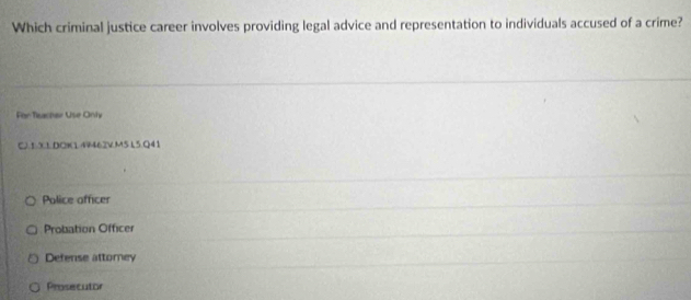 Which criminal justice career involves providing legal advice and representation to individuals accused of a crime?
For Tieacher Use Only
C.1:3LDOK1.44462V.M5 L5.Q41
Police officer
Probation Officer
Defense attomey
Prosecutor