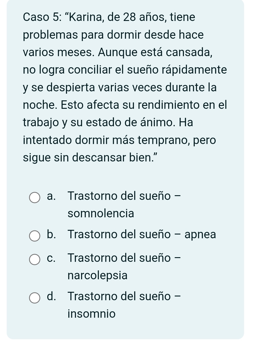 Caso 5: “Karina, de 28 años, tiene
problemas para dormir desde hace
varios meses. Aunque está cansada,
no logra conciliar el sueño rápidamente
y se despierta varias veces durante la
noche. Esto afecta su rendimiento en el
trabajo y su estado de ánimo. Ha
intentado dormir más temprano, pero
sigue sin descansar bien.”
a. Trastorno del sueño -
somnolencia
b. Trastorno del sueño - apnea
c. Trastorno del sueño -
narcolepsia
d. Trastorno del sueño -
insomnio