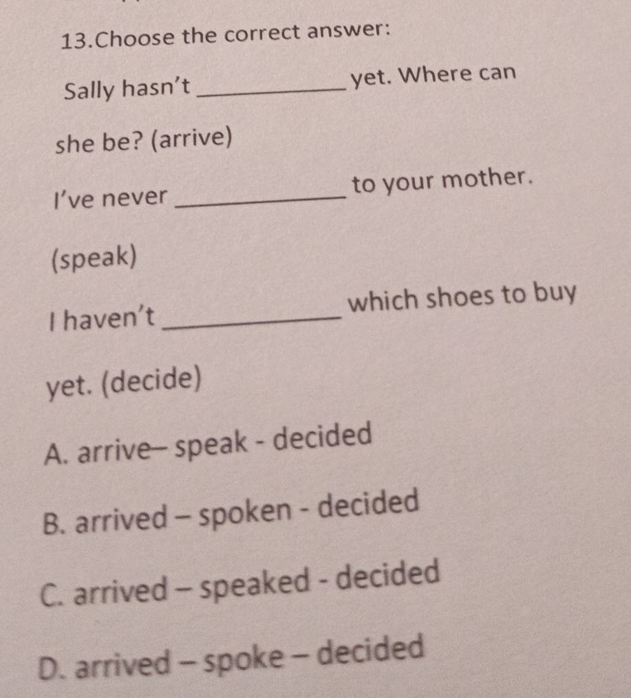 Choose the correct answer:
Sally hasn’t _yet. Where can
she be? (arrive)
I’ve never _to your mother.
(speak)
I haven't _which shoes to buy
yet. (decide)
A. arrive- speak - decided
B. arrived - spoken - decided
C. arrived - speaked - decided
D. arrived - spoke - decided