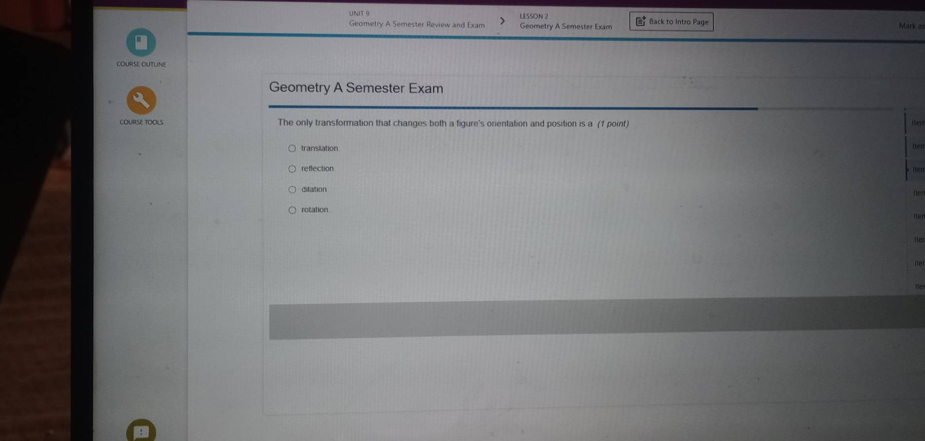 LESSON 2
Geometry A Semester Review and Exam Geometry A Semester Exam Back to Intro Page
Mark as
COURSE OUTLINE
Geometry A Semester Exam
COURSE TOOLS The only transformation that changes both a figure's orientation and position is a (1 point)
Iter
translation. ien
reflection tten
dilation
rotation lter
lter
lter
ite
ite