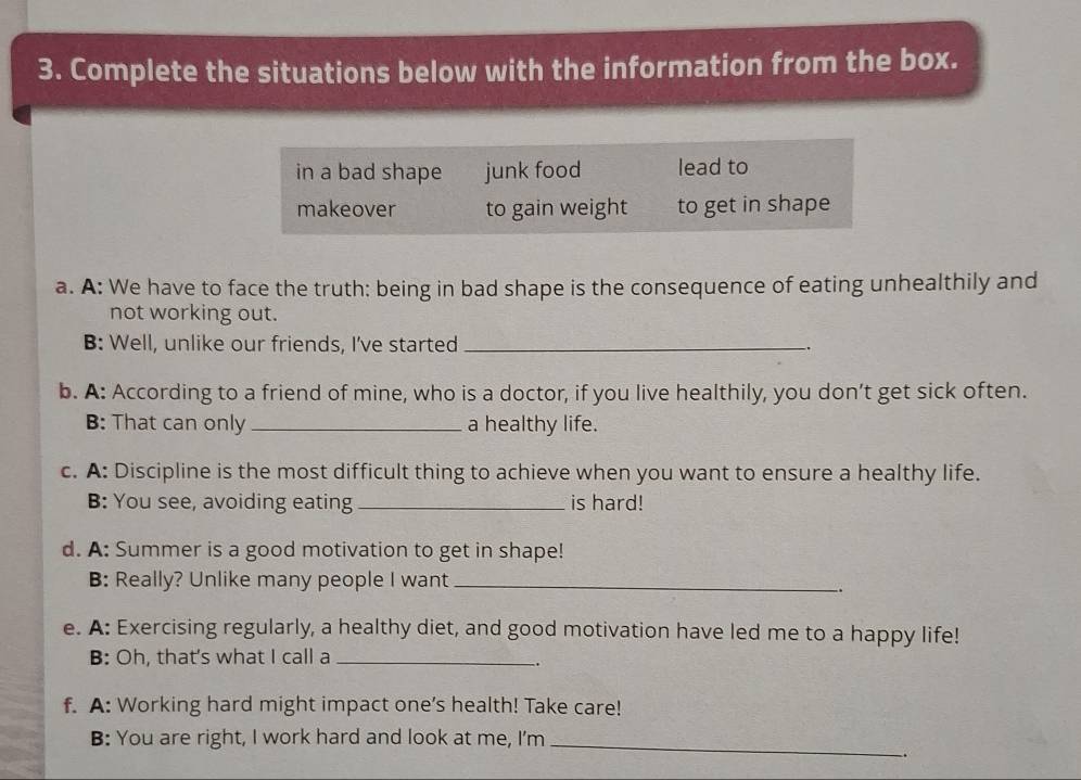 Complete the situations below with the information from the box. 
in a bad shape junk food lead to 
makeover to gain weight to get in shape 
a. A: We have to face the truth: being in bad shape is the consequence of eating unhealthily and 
not working out. 
B: Well, unlike our friends, I've started _. 
b. A: According to a friend of mine, who is a doctor, if you live healthily, you don’t get sick often. 
B: That can only _a healthy life. 
c. A: Discipline is the most difficult thing to achieve when you want to ensure a healthy life. 
B: You see, avoiding eating _is hard! 
d. A: Summer is a good motivation to get in shape! 
B: Really? Unlike many people I want_ 
. 
e. A: Exercising regularly, a healthy diet, and good motivation have led me to a happy life! 
B: Oh, that's what I call a_ 
. 
f. A: Working hard might impact one's health! Take care! 
B: You are right, I work hard and look at me, I'm_ 
.