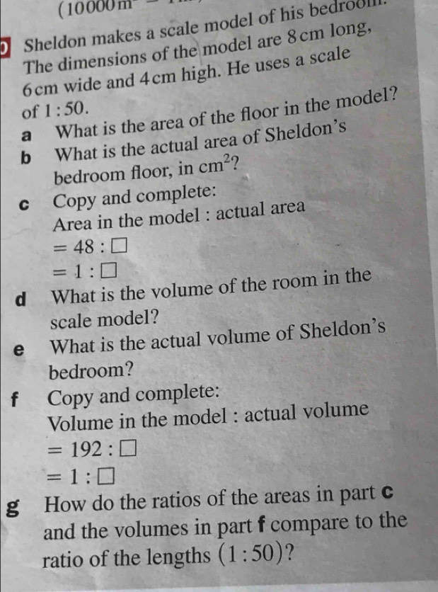 (10000m
Sheldon makes a scale model of his bedrool 
The dimensions of the model are 8 cm long,
6cm wide and 4cm high. He uses a scale 
of 1:50. 
a What is the area of the floor in the model? 
b What is the actual area of Sheldon’s 
bedroom floor, in cm^2
c Copy and complete: 
Area in the model : actual area
=48:□
=1:□
d What is the volume of the room in the 
scale model? 
e What is the actual volume of Sheldon’s 
bedroom? 
f Copy and complete: 
Volume in the model : actual volume
=192:□
=1:□
g How do the ratios of the areas in part c 
and the volumes in part f compare to the 
ratio of the lengths (1:50) ?