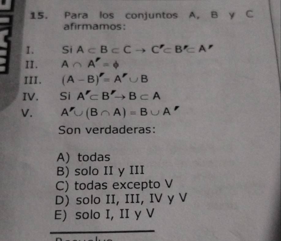 Para los conjuntos A, B y C
afirmamos:
1. Si A⊂ B⊂ Cto C'⊂ B'⊂ A'
II. A∩ A'=varnothing
III. (A-B)'=A'∪ B
IV. Si A'⊂ B'to B⊂ A
V. A'∪ (B∩ A)=B∪ A
Son verdaderas:
A) todas
B) solo II y III
C) todas excepto V
D) solo II, III, IV y V
E) solo I, II y V
_