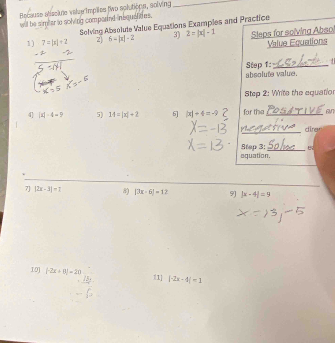 Because absolute value implies two solutions, solving_ 
will be sim lar to solving compound inequalities. 
Solving Absolute Value Equations Examples and Practice 
1) 7=|x|+2 2) 6=|x|-2 3) 2=|x|-1 Steps for solving Absol 
Value Equations 
Step 1:_ 
absolute value. 
Step 2: Write the equatior 
4) |x|-4=9 5) 14=|x|+2 6] |x|+4=-9 for the_ an 
_dires 
Step 3: _e 
equation. 
* 
7) |2x-3|=1 8) |3x-6|=12 9) |x-4|=9
10) |-2x+8|=20 11) |-2x-4|=1