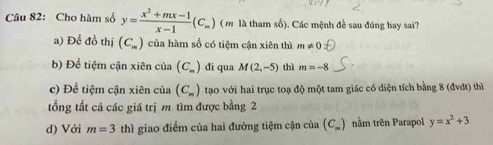 Cho hàm số y= (x^2+mx-1)/x-1 (C_m) ( m là tham số). Các mệnh đề sau đúng hay sai?
a) Để đồ thị (C_m) của hàm số có tiệm cận xiên thì m!= 0
b) Để tiệm cận xiên của (C_m) đi qua M(2,-5) thì m=-8
c) Để tiệm cận xiên của (C_m) tạo với hai trục toạ độ một tam giác có diện tích bằng 8 (đvdt) thì
tổng tất cả các giá trị m tìm được bằng 2
d) Với m=3 thì giao điểm của hai đường tiệm cận của (C_m) nằm trên Parapol y=x^2+3