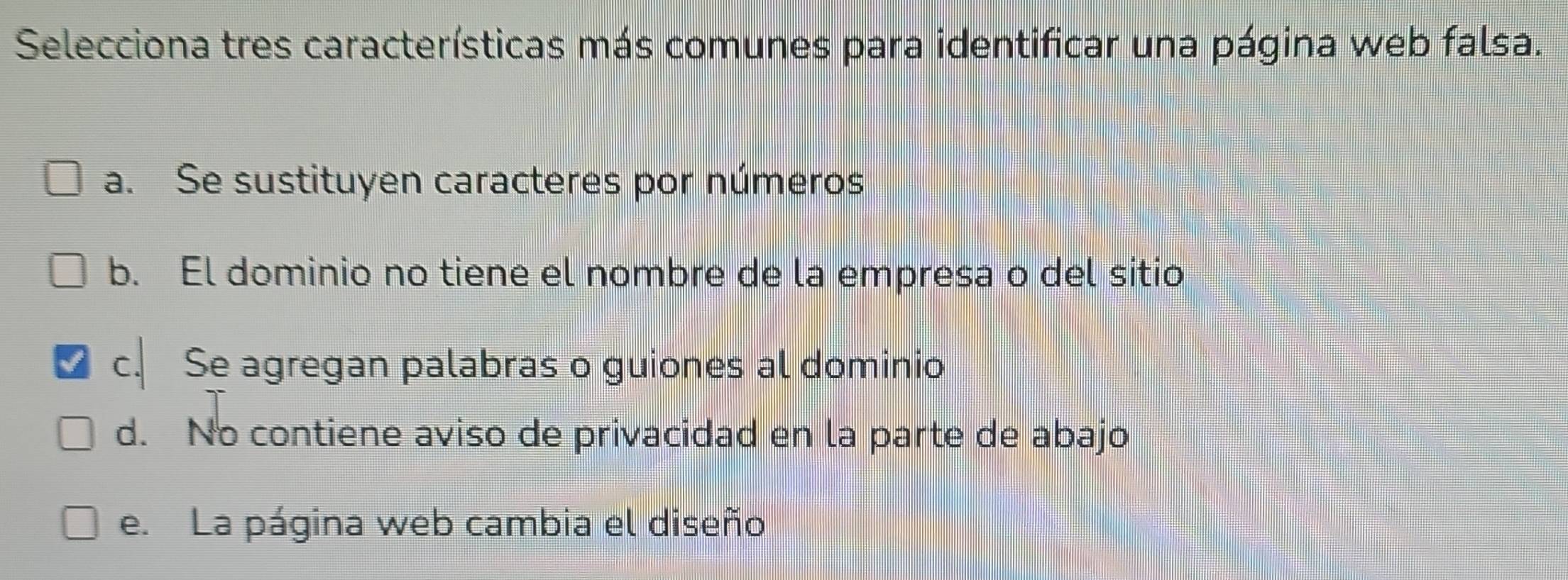 Selecciona tres características más comunes para identificar una página web falsa.
a. Se sustituyen caracteres por números
b. El dominio no tiene el nombre de la empresa o del sitio
c. Se agregan palabras o guiones al dominio
d. No contiene aviso de privacidad en la parte de abajo
e. La página web cambia el diseño