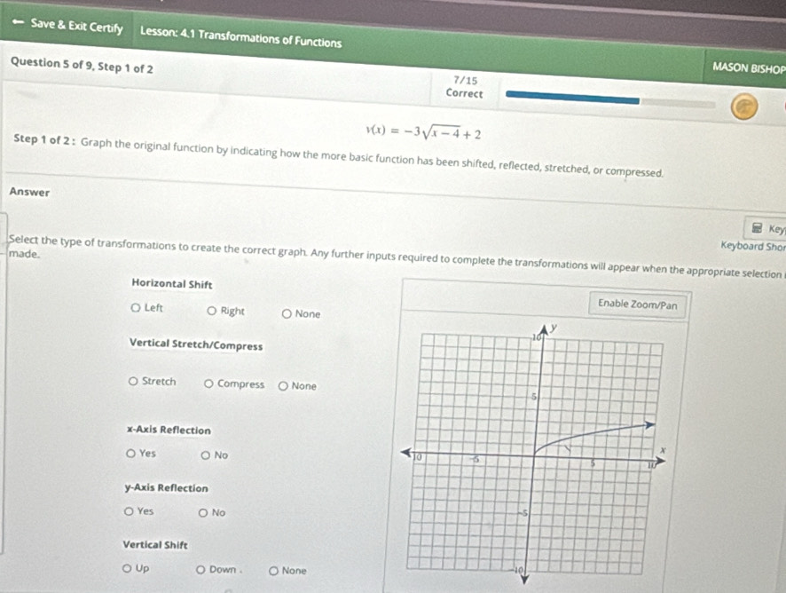 Save & Exit Certify Lesson: 4.1 Transformations of Functions
MASON BISHOP
Question 5 of 9, Step 1 of 2 Correct 7/15
v(x)=-3sqrt(x-4)+2
Step 1 of 2 : Graph the original function by indicating how the more basic function has been shifted, reflected, stretched, or compressed.
Answer
Key
Keyboard Shor
made. Select the type of transformations to create the correct graph. Any further inputs required to complete the transformations will appear when the appropriate selection
Horizontal Shift Enable Zoom/Pan
Left Right None
Vertical Stretch/Compress
Stretch Compress None
x-Axis Reflection
Yes No 
y-Axis Reflection
Yes No
Vertical Shift
Up Down . None