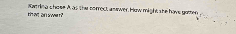 Katrina chose A as the correct answer. How might she have gotten a 
that answer?