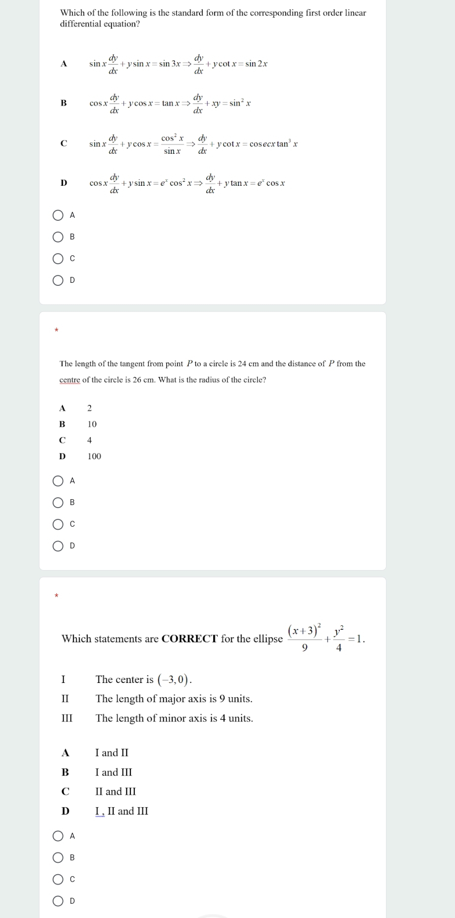 Which of the following is the standard form of the corresponding first order linear
differential equation?
1 sin x dy/dx +ysin x=sin 3xRightarrow  dy/dx +ycot x=sin 2x
B cos x dy/dx +ycos x=tan xRightarrow  dy/dx +xy=sin^2x
C sin x dy/dx +ycos x= cos^2x/sin x Rightarrow  dy/dx +ycot x=cos ecxtan^3x
D cos x dy/dx +ysin x=e^xcos^2xRightarrow  dy/dx +ytan x=e^xcos x
A
B
C
D
The length of the tangent from point P to a circle is 24 cm and the distance of P from the
centre of the circle is 26 cm. What is the radius of the circle?
A 2
B 10
C 4
D 100
A
B
C
D
Which statements are CORRECT for the ellipse frac (x+3)^29+ y^2/4 =1. 
I The center is (-3,0). 
I The length of major axis is 9 units.
III The length of minor axis is 4 units.
A I and II
B I and III
C II and III
D I , II and III
A
B
C
D