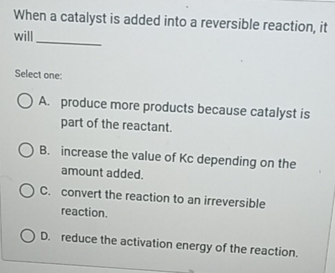 When a catalyst is added into a reversible reaction, it
_
will
Select one:
A. produce more products because catalyst is
part of the reactant.
B. increase the value of Kc depending on the
amount added.
C. convert the reaction to an irreversible
reaction.
D. reduce the activation energy of the reaction.