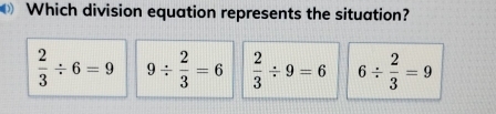 Which division equation represents the situation?
 2/3 / 6=9 9/  2/3 =6  2/3 / 9=6 6/  2/3 =9