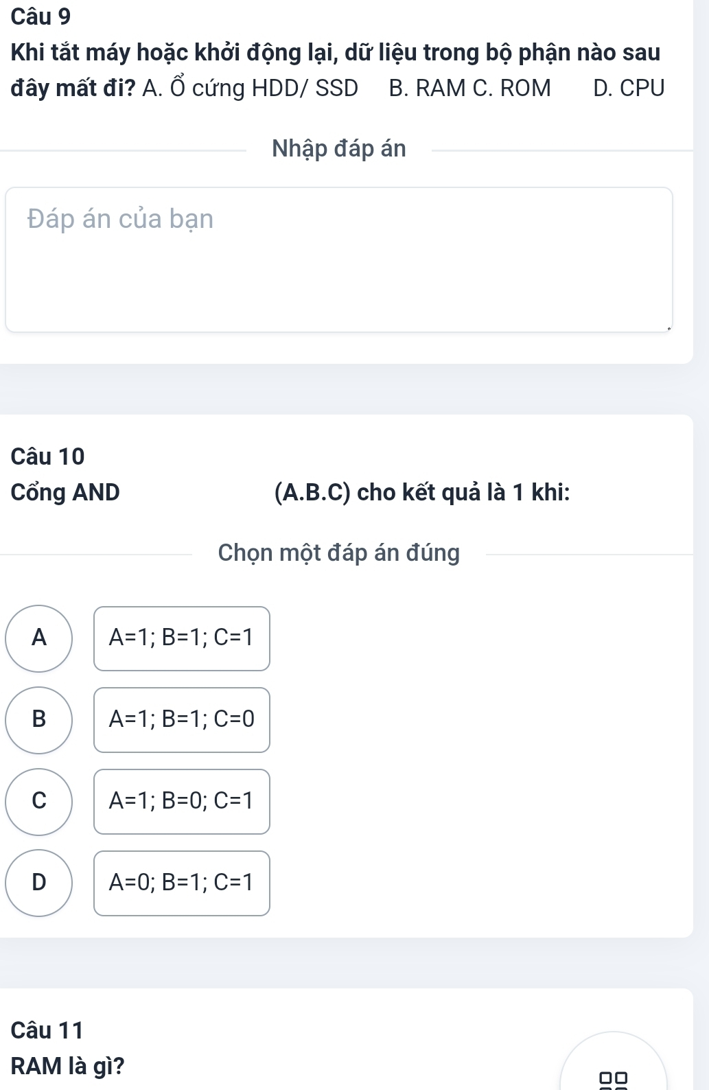 Khi tắt máy hoặc khởi động lại, dữ liệu trong bộ phận nào sau
đây mất đi? A. Ổ cứng HDD/ SSD B. RAM C. ROM D. CPU
Nhập đáp án
Đáp án của bạn
Câu 10
Cổng AND (A. B.C) cho kết quả là 1 khi:
Chọn một đáp án đúng
A A=1; B=1; C=1
B A=1; B=1; C=0
C A=1; B=0; C=1
D A=0; B=1; C=1
Câu 11
RAM là gì?
00