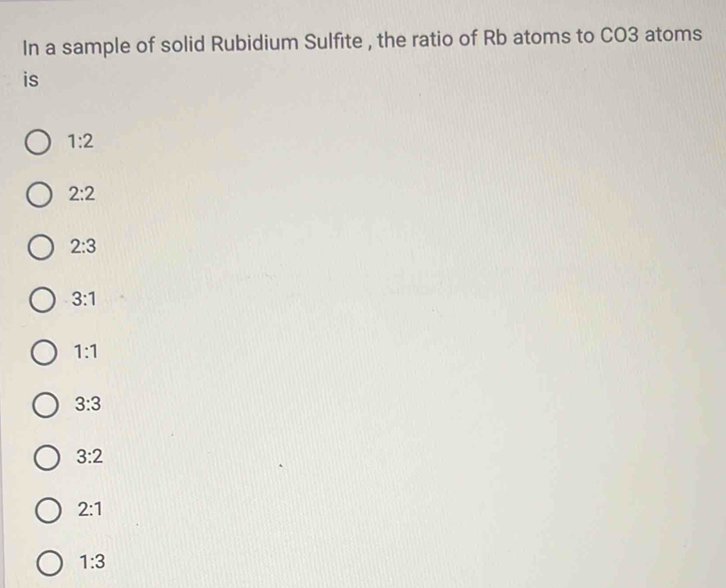 In a sample of solid Rubidium Sulfite , the ratio of Rb atoms to CO3 atoms
is
1:2
2:2
2:3
3:1
1:1
3:3
3:2
2:1
1:3