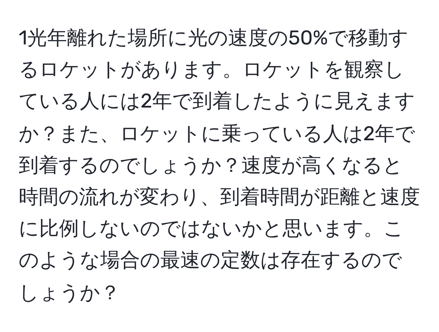 1光年離れた場所に光の速度の50%で移動するロケットがあります。ロケットを観察している人には2年で到着したように見えますか？また、ロケットに乗っている人は2年で到着するのでしょうか？速度が高くなると時間の流れが変わり、到着時間が距離と速度に比例しないのではないかと思います。このような場合の最速の定数は存在するのでしょうか？