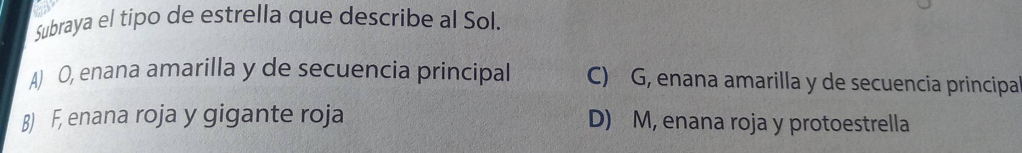 Subraya el tipo de estrella que describe al Sol.
A) O, enana amarilla y de secuencia principal C) G, enana amarilla y de secuencia principa
B) F, enana roja y gigante roja D) M, enana roja y protoestrella