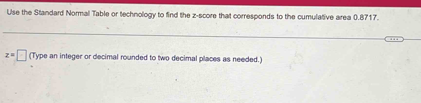 Use the Standard Normal Table or technology to find the z-score that corresponds to the cumulative area 0.8717.
z=□ (Type an integer or decimal rounded to two decimal places as needed.)