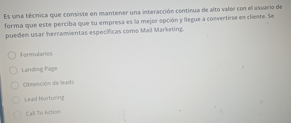 Es una técnica que consiste en mantener una interacción continua de alto valor con el usuario de
forma que este perciba que tu empresa es la mejor opción y llegue a convertirse en cliente. Se
pueden usar herramientas específicas como Mail Marketing.
Formularios
Landing Page
Obtención de leads
Lead Nurturing
Call To Action