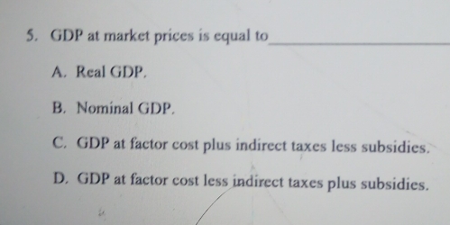 GDP at market prices is equal to_
A. Real GDP.
B. Nominal GDP.
C. GDP at factor cost plus indirect taxes less subsidies.
D. GDP at factor cost less indirect taxes plus subsidies.