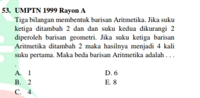 UMPTN 1999 Rayon A
Tiga bilangan membentuk barisan Aritmetika. Jika suku
ketiga ditambah 2 dan dan suku kedua dikurangi 2
diperoleh barisan geometri. Jika suku ketiga barisan
Aritmetika ditambah 2 maka hasilnya menjadi 4 kali
suku pertama. Maka beda barisan Aritmetika adalah . . .
A. 1 D. 6
B. 2 E. 8
C. 4