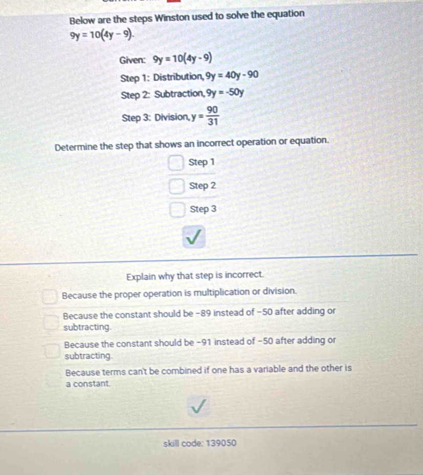 Below are the steps Winston used to solve the equation
9y=10(4y-9). 
Given: 9y=10(4y-9)
Step 1: Distribution, 9y=40y-90
Step 2: Subtraction, 9y=-50y
Step 3: Division, y= 90/31 
Determine the step that shows an incorrect operation or equation.
Step 1
Step 2
Step 3
Explain why that step is incorrect.
Because the proper operation is multiplication or division.
Because the constant should be −89 instead of −50 after adding or
subtracting.
Because the constant should be −91 instead of −50 after adding or
subtracting.
Because terms can't be combined if one has a variable and the other is
a constant.
skill code: 139050