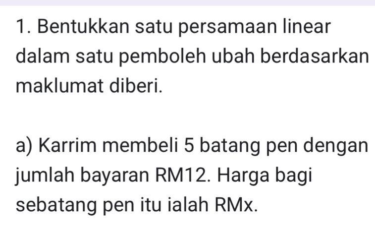 Bentukkan satu persamaan linear 
dalam satu pemboleh ubah berdasarkan 
maklumat diberi. 
a) Karrim membeli 5 batang pen dengan 
jumlah bayaran RM12. Harga bagi 
sebatang pen itu ialah RMx.