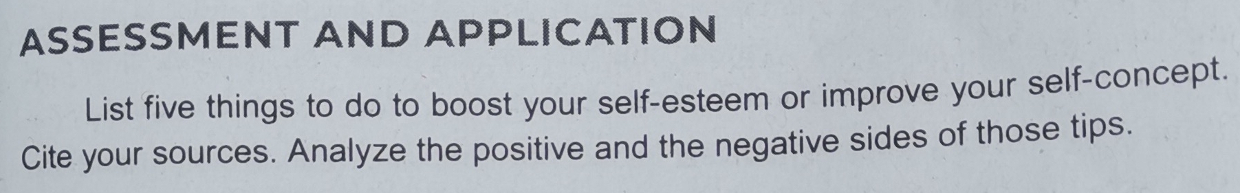 ASSESSMENT AND APPLICATION 
List five things to do to boost your self-esteem or improve your self-concept. 
Cite your sources. Analyze the positive and the negative sides of those tips.