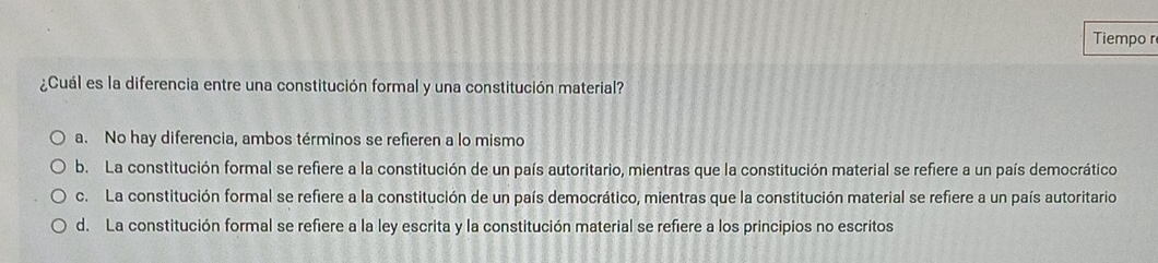 Tiempo r
¿Cuál es la diferencia entre una constitución formal y una constitución material?
a. No hay diferencia, ambos términos se refieren a lo mismo
b. La constitución formal se refiere a la constitución de un país autoritario, mientras que la constitución material se refiere a un país democrático
c. La constitución formal se refiere a la constitución de un país democrático, mientras que la constitución material se refiere a un país autoritario
d. La constitución formal se refiere a la ley escrita y la constitución material se refiere a los principios no escritos