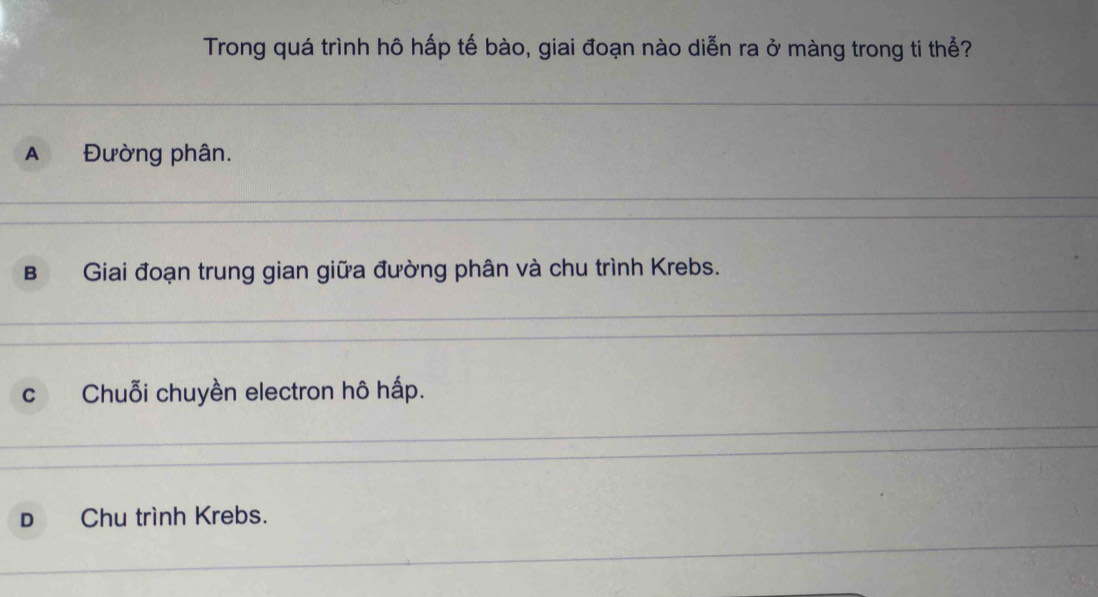 Trong quá trình hô hấp tế bào, giai đoạn nào diễn ra ở màng trong ti thể?
A Đường phân.
B Giai đoạn trung gian giữa đường phân và chu trình Krebs.
c Chuỗi chuyền electron hô hấp.
D Chu trình Krebs.