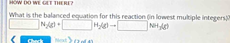 HOW DO WE GET THERE? 
What is the balanced equation for this reaction (in lowest multiple integers)?
□ N_2(g)+□ H_2(g) □ NH_3(g)
Check Next (2of4)