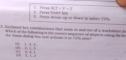 Press ALT+V+Z
2. Press Enter key
3. Press Arrow up or down to select 75%
3. Keyboard key combinations that zoom in and out of a worksheet in
Which of the following is the correct sequence of steps in using the ke
the Zoom dialog box and activate it to 75% view?
(A) 1, 3, 2 。
(B) 2, 1, 3
(C) 2, 3, 1
(D) 3, 1, 2