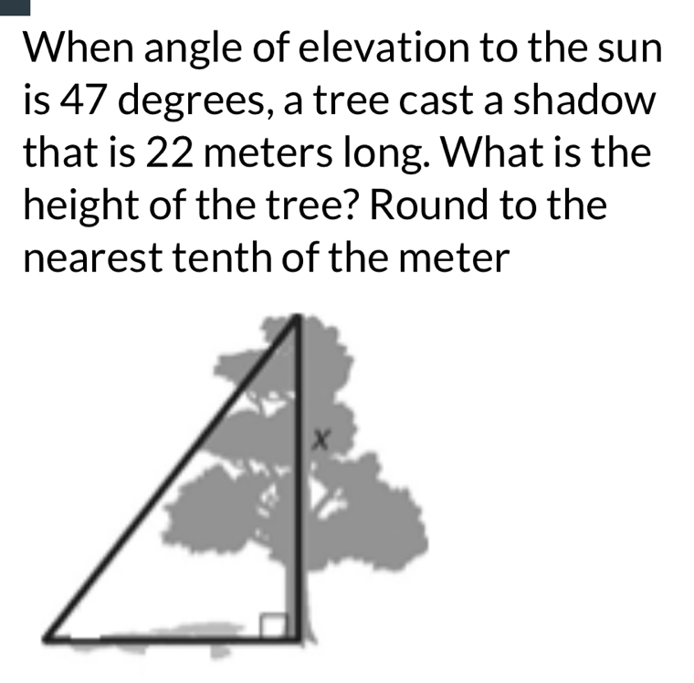 When angle of elevation to the sun 
is 47 degrees, a tree cast a shadow 
that is 22 meters long. What is the 
height of the tree? Round to the 
nearest tenth of the meter