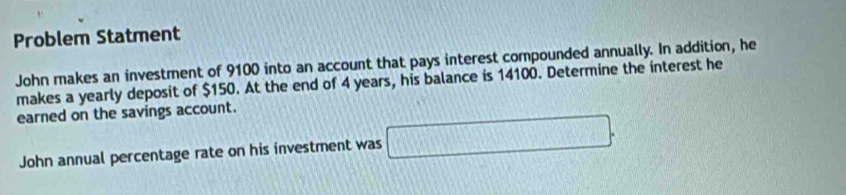 Problem Statment 
John makes an investment of 9100 into an account that pays interest compounded annually. In addition, he 
makes a yearly deposit of $150. At the end of 4 years, his balance is 14100. Determine the interest he 
earned on the savings account. 
John annual percentage rate on his investment was □.