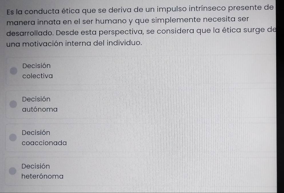 Es la conducta ética que se deriva de un impulso intrínseco presente de
manera innata en el ser humano y que simplemente necesita ser
desarrollado. Desde esta perspectiva, se considera que la ética surge de
una motivación interna del individuo.
Decisión
colectiva
Decisión
autónoma
Decisión
coaccionada
Decisión
heterónoma