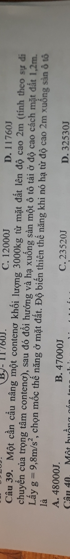 BJ - 11760J. C. 12000J D. 11760J
Câu 39. Một cần cầu nâng một contenơ khối lượng 3000kg từ mặt đất lên độ cao 2m (tính theo sự di
chuyển của trọng tâm contenơ), sau đó đổi hướng và hạ xuống sản một ô tô tải ở độ cao cách mặt đất 1,2m.
Lấy g=9,8m/s^2 , chọn mốc thế năng ở mặt đất. Độ biến thiên thế năng khi nó hạ từ độ cao 2m xuống sản ô tổ
là
A. 48000J. B. 47000J C. 23520J D. 32530J
Câu 40. ộ t h