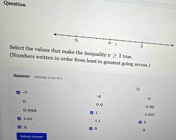 Question
Select the valmake the inequality v≥ 1 true.
(Numbers written in order from least to greatest going across.)
Answer Attempt 2 out of 2
-7
-4
-2
0
0.9 0.99
0.999
1
1.001
1.01 1.1 2
4
6
9
Submit Answer