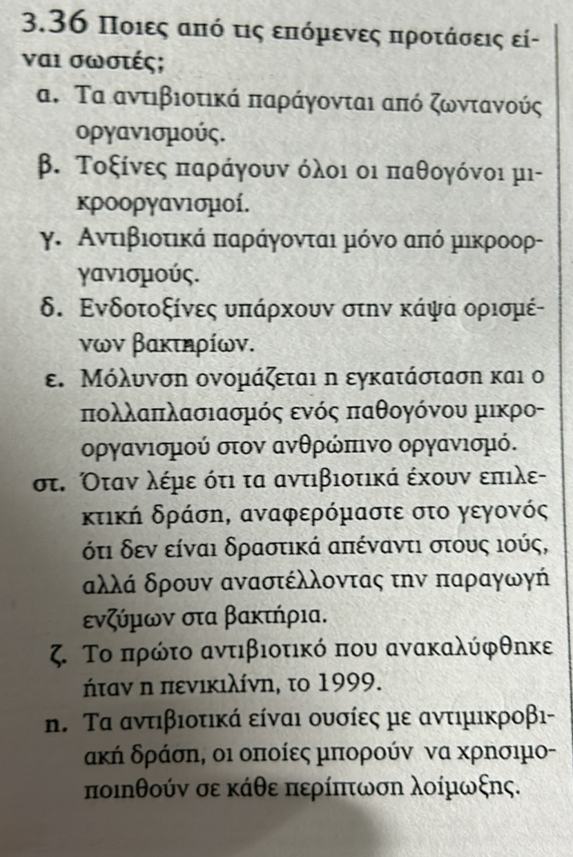 3.36 Ποιες από τις επόμενες προτάσεις εί-
ναι σωστές;
α. Τα αντιβιοτικά παράγονται από ζωντανούς
οργανισμούς.
β. Τοξίνες παράγουν όλοι οι παθογόνοι μι-
κροοργανισμοί.
γ. Αντιβιοτικά παράγονται μόνο από μικροορ-
γανισμούς.
δ. Ενδοτοξίνες υπάρχουν στην κάψα ορισμέ-
νων βακτηρίων.
ε. Μόλυνση ονομάζεται η εγκατάσταση και ο
πολλαπλασιασμός ενός παθογόνου μικρο-
οργανισμού στον ανθρώπινο οργανισμό.
στ. Όταν λέμε ότι τα αντιβιοτικά έχουν επιλε-
κτική δράση, αναφερόμαστε στο γεγονός
όδτι δεν είναι δραστικά απέναντι στους ιούς,
αλλά δρουν αναστέλλοντας την παραγωγή
ενζύμων στα βακτήρια.
ζ Το πρώτο αντιβιοτικό που ανακαλύφθηκε
ήταν η πενικιλίνη, το 1999.
n. Τα αντιβιοτικά είναι ουσίες με αντιμικροβι-
ακή δράση, οι οποίες μπορούν να ΧρΝσιμο-
ποιηθούν σε κάθε περίπτωση λοίμωξης.