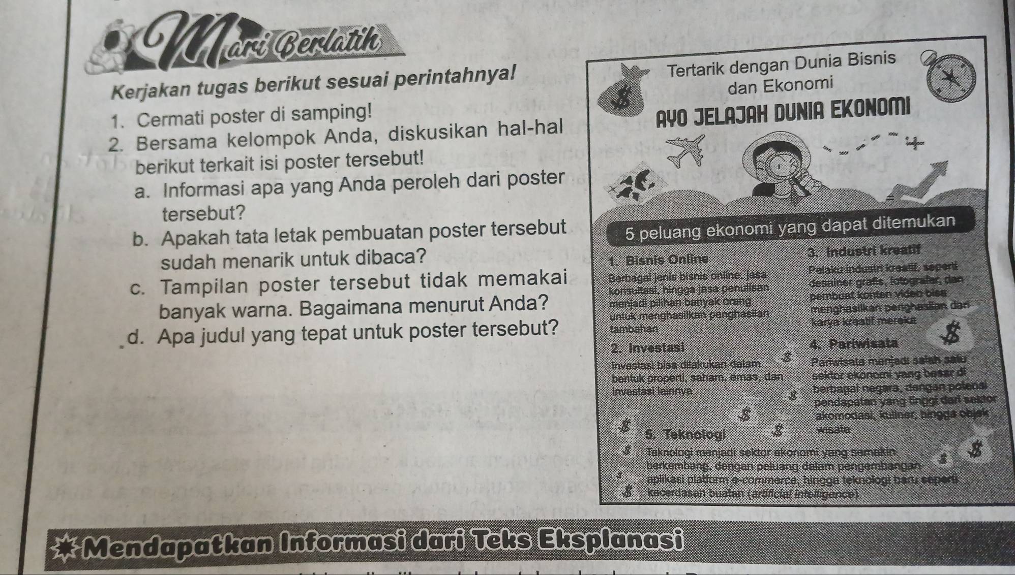 Morí Berlatih
Kerjakan tugas berikut sesuai perintahnya!
Tertarik dengan Dunia Bisnis
dan Ekonomi
1. Cermati poster di samping!
2. Bersama kelompok Anda, diskusikan hal-hal AYO JELAJAH DUNIA EKONOMI
berikut terkait isi poster tersebut!
a. Informasi apa yang Anda peroleh dari poster
tersebut?
b. Apakah tata letak pembuatan poster tersebut
5 peluang ekonomi yang dapat ditemukan
sudah menarik untuk dibaca?
1. Bisnis Online 3. Industri kreatif
c. Tampilan poster tersebut tidak memakai Berbagai jenis bisnis online, jasa Pelaku industr krealif, seperti
konsultaal, hingga jasa penulisan desainer graßs, lotografer, dan
banyak warna. Bagaimana menurut Anda? manjadi pilihan banyak orang pembuat konten video biss
untuk menghasilkan penghasilan menghasilkan perighasan dar
d. Apa judul yang tepat untuk poster tersebut? tambahan karya kreatif meraka
2. Investasi 4. Pariwisata
Invastasi bisa diakukan dalam 8 Parlwisata manjadı sałah salu
bentuk properti, saham, emas, dan sektor ekonomi yang besar di
investasi lainnya berbagal negara, dəngan polenai
pendapatan yang linggi dari saktor
8
akomodasi, kuliner, bingga objek
5. Teknologi wisata
Taknologi manjadi sektor ekonomi yang semakin
berkembang, dengan peluang dalam pengembangan
aplikasi platform e-commerce, hingga teknologi ban, seperti
kacerdasan buatan (artificial infelligence)
Mendapatkan Informasi dari Teks Eksplanasi