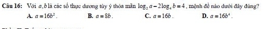 Với σ, b là các số thực dương tùy ý thỏa mần log _2a-2log _4b=4 , mệnh đề nào dưới đây đúng?
A. a=16b^2. B. a=8b. C. a=16b. D. a=16b^4.