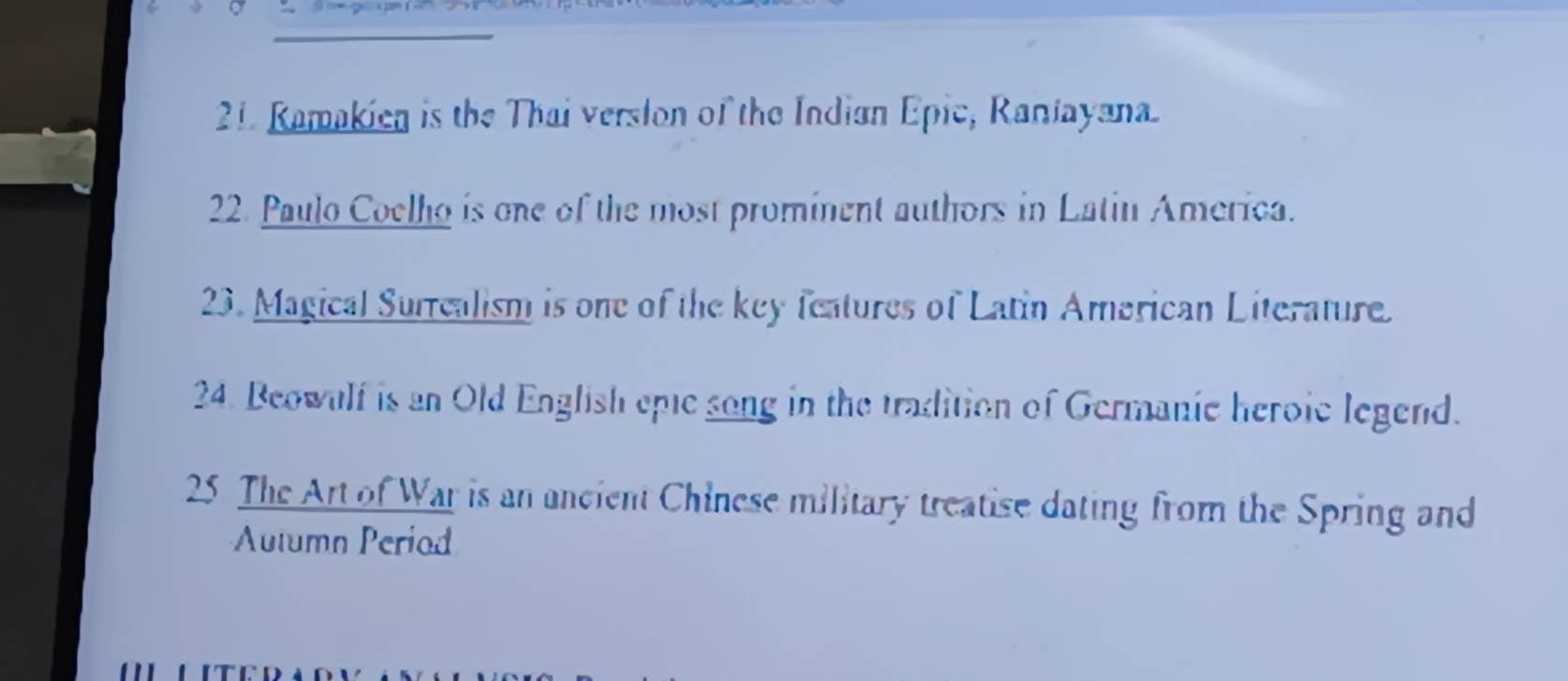 Ramakien is the Thai verslon of the Indian Epic, Raniayana 
22. Paulo Coelho is one of the most prominent authors in Latin America. 
23. Magical Surrealism is one of the key features of Latin Amarican Literature. 
24. Beowulf is an Old English epie song in the tradition of Germanic heroic legend. 
25 The Art of War is an ancient Chinese military treatise dating from the Spring and 
Autumn Periad