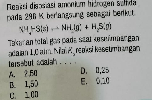 Reaksi disosiasi amonium hidrogen sulfida
pada 298 K berlangsung sebagai berikut.
NH_4HS(s)leftharpoons NH_3(g)+H_2S(g)
Tekanan total gas pada saat kesetimbangan
adalah 1,0 atm. Nilai K_p reaksi kesetimbangan
tersebut adalah . . . .
A. 2,50 D. 0,25
B. 1,50 E. 0,10
C. 1,00