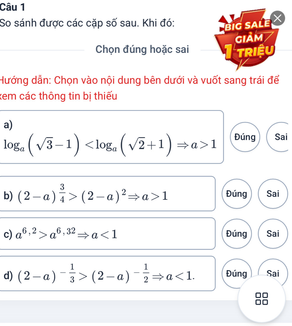 So sánh được các cặp số sau. Khi đó:
BIG SALE
GIảM
_Chọn đúng hoặc sai _I triệu
Hướng dẫn: Chọn vào nội dung bên dưới và vuốt sang trái để
kem các thông tin bị thiếu
a)
log _a(sqrt(3)-1) 1
Đúng Sai
b) (2-a)^ 3/4 >(2-a)^2Rightarrow a>1 Đúng Sai
c) a^(6,2)>a^(6,32)Rightarrow a<1</tex> Đúng Sai
d) (2-a)^- 1/3 >(2-a)^- 1/2 Rightarrow a<1</tex>. Đúng Sai