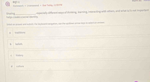 RQ7.1
Homework = Unanswered = Due Today, 11:59 PM
Sharing_ , especially different ways of thinking, learning, interacting with others, and what is/is not important
helps create a social identity.
Select an answer and submit. For keyboard navigation, use the up/down arrow keys to select an answer.
a traditions
b beliefs
c history
d culture