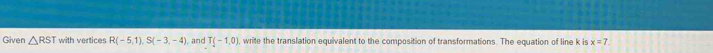 Given △ RST with vertices R(-5,1), S(-3,-4) and T(-1,0) write the translation equivalent to the composition of transformations. The equation of line k is x=7