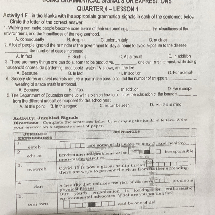 S1GNAL S ÖR EXPRES: 1ONS
QUARTER 4 - LESSON 1
Activity 1 Fill in the blanks with the appropriate grammatica' signals in each of the sentences below
Circle the letter of the correct answer
1. Walking can make people become more a ware of their surround ngs, _, the cleanliness of the
environment, and the friendliness of the neig borhood.
A. consequently B. despit C. unfortun tely D. sì ch as
2. A lot of people ignored the reminder of the government to stay a' home to avoid expos ire to the disease.
_,the number of cases increased
A. In fact B. Such s. As a result D. In addition
3. There are many things one can do at hom to be productive. __, one can lis en to music while doi g
household chores, do gardening, read books watch TV shows, an I the like.
A. Because B. In facl. In addition D. For exampl
4. Grocery stores and wet markets require a quarantine pass to co trol the number of shppers._
wearing of a face mask is enforced.
A. Because B. In fact C. In addition D. For exampl
5. The Department of Education came up wil a plan on how to coutinue the education c the learners_
_
from the different modalities proposed for this school year.
A. at this point B. in this regard C. as can be seen D. with this in mind
Activity: Jumbled Signals
Directions: Complete the sente es below by arr inging the jumbl 'd letters. Write
er.