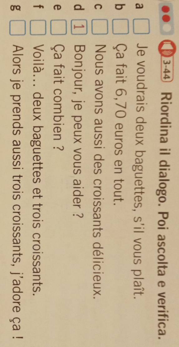 3-4④ Riordina il dialogo. Poi ascolta e verifica.
a Je voudrais deux baguettes, s'il vous plaît.
b Ça fait 6,70 euros en tout.
C Nous avons aussi des croissants délicieux.
d
e Ça fait combien ?
f Voilà... deux baguettes et trois croissants.
g Alors je prends aussi trois croissants, j'adore ça !