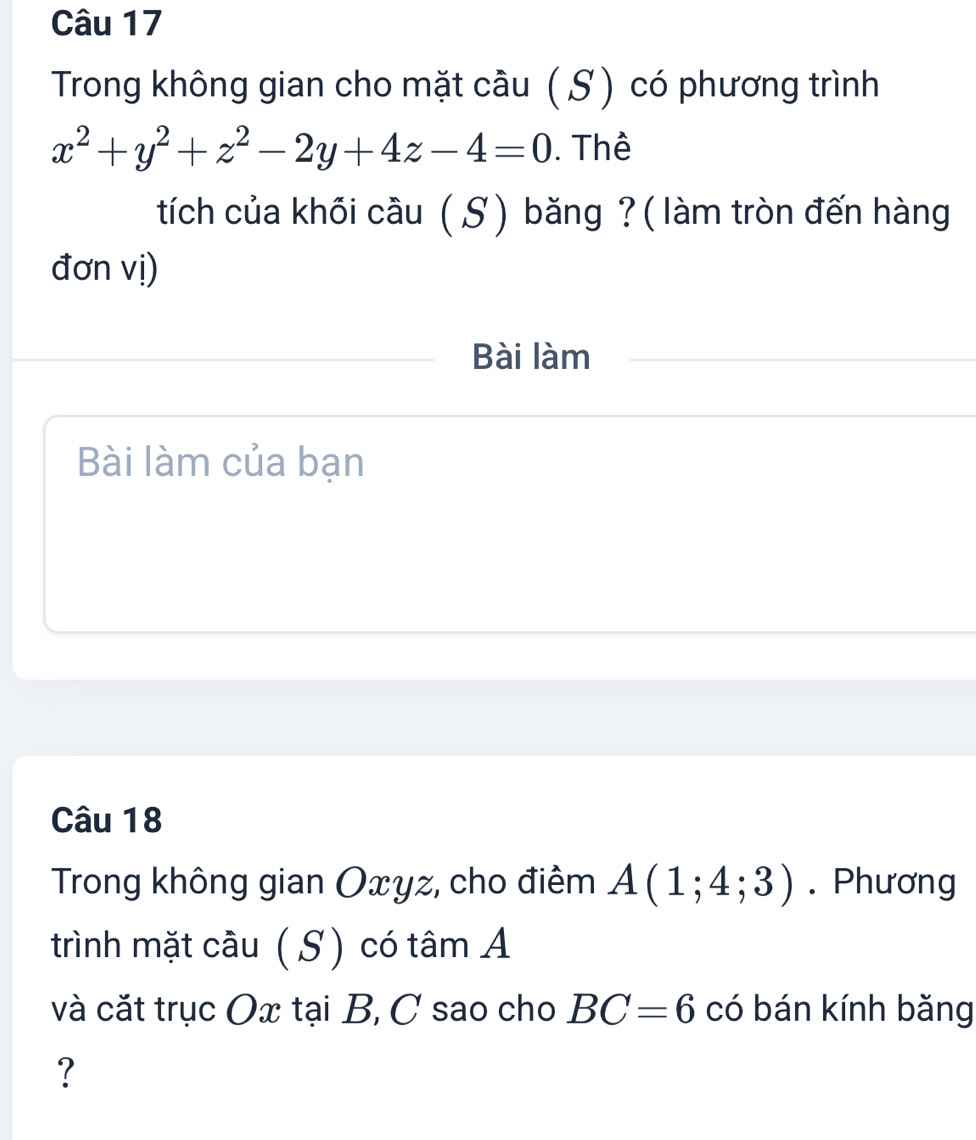 Trong không gian cho mặt cầu ( S) có phương trình
x^2+y^2+z^2-2y+4z-4=0. Thể 
tích của khồi cầu ( S) băng ? (làm tròn đến hàng 
đơn vị) 
Bài làm 
Bài làm của bạn 
Câu 18 
Trong không gian Oxyz, cho điểm A(1;4;3). Phương 
trình mặt cầu (S ) có tâm A 
và cắt trục Ox tại B, C sao cho BC=6 có bán kính bǎng 
?